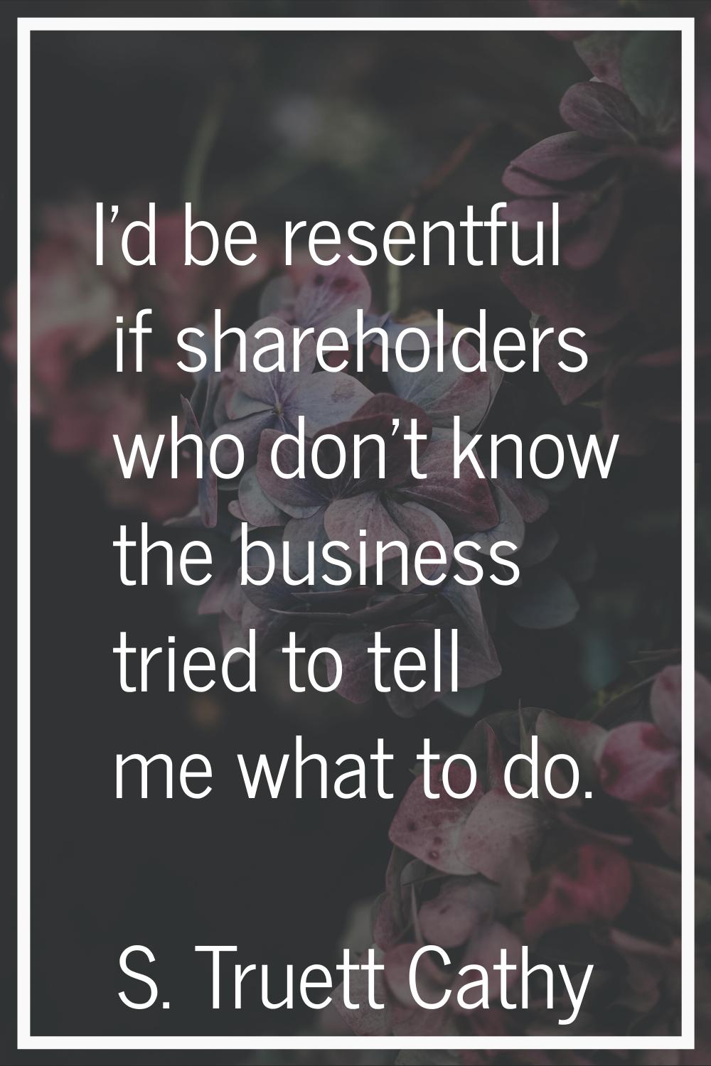 I'd be resentful if shareholders who don't know the business tried to tell me what to do.