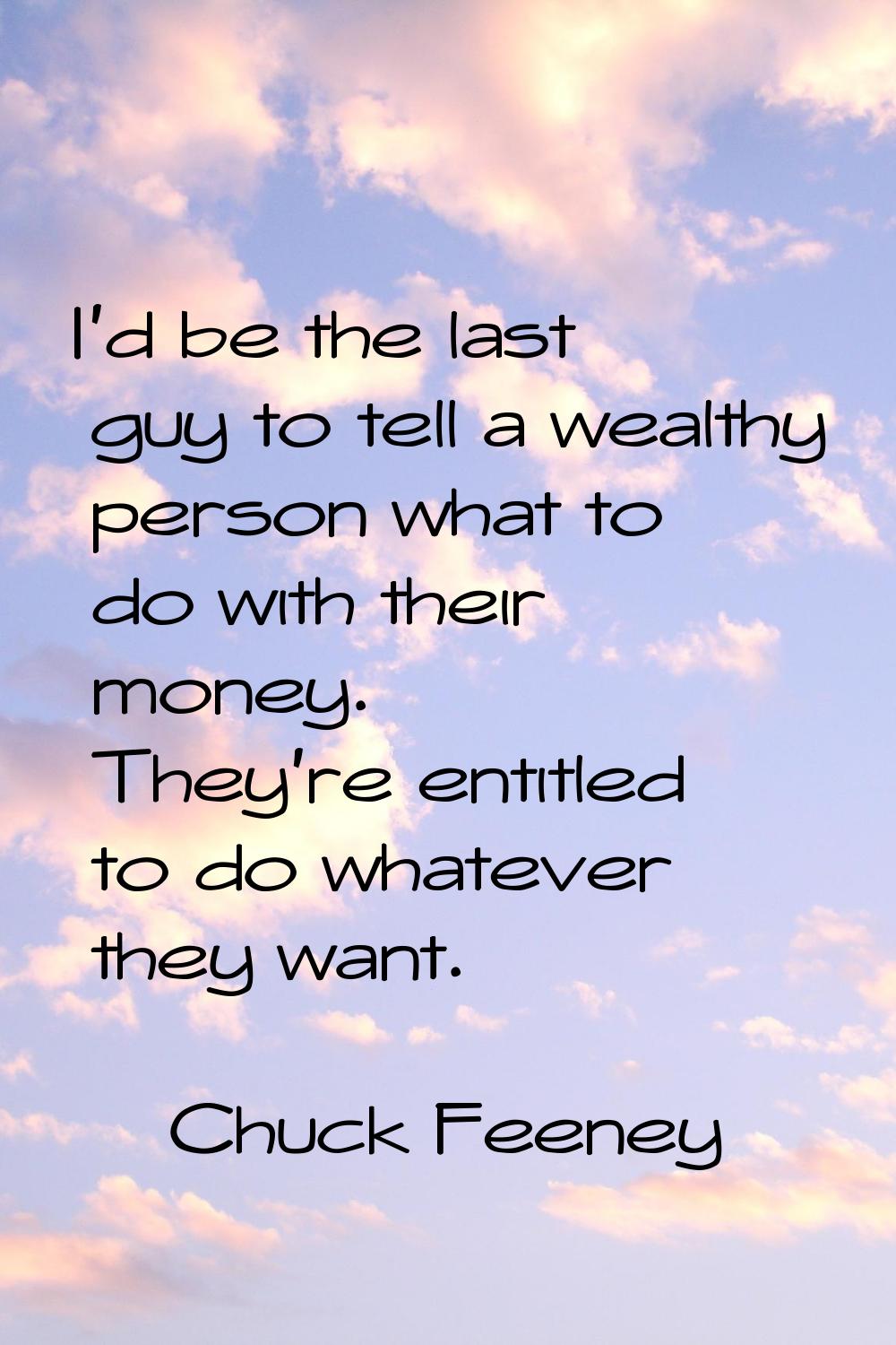 I'd be the last guy to tell a wealthy person what to do with their money. They're entitled to do wh