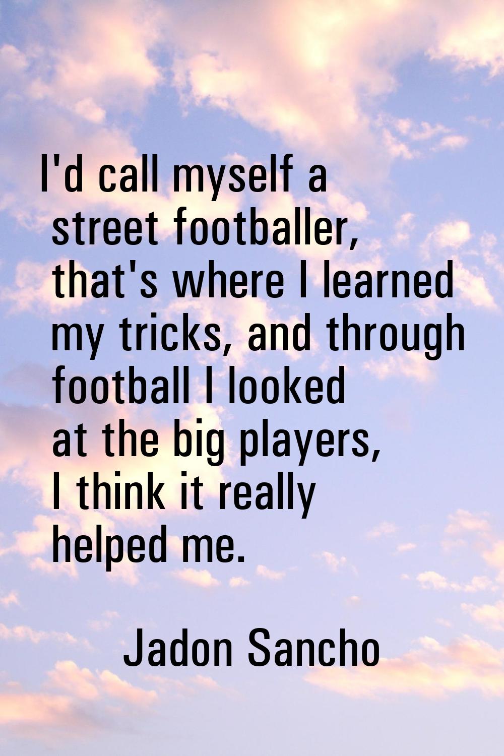 I'd call myself a street footballer, that's where I learned my tricks, and through football I looke