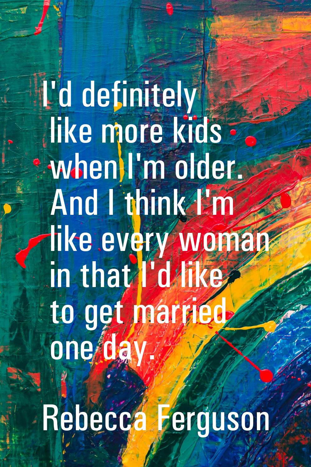 I'd definitely like more kids when I'm older. And I think I'm like every woman in that I'd like to 