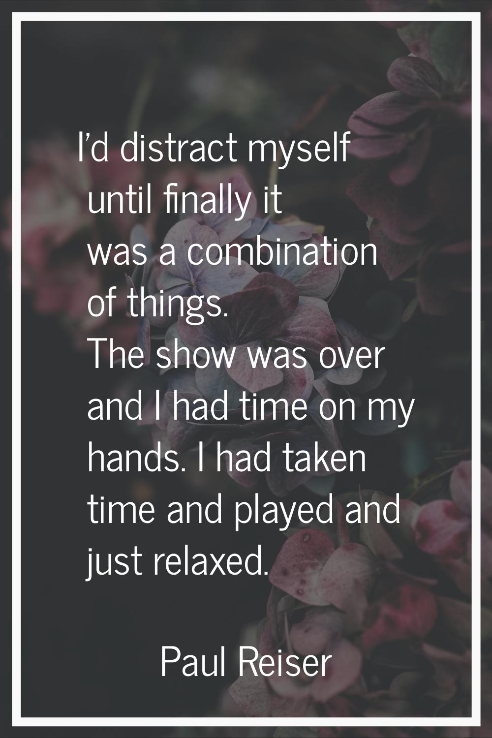 I'd distract myself until finally it was a combination of things. The show was over and I had time 