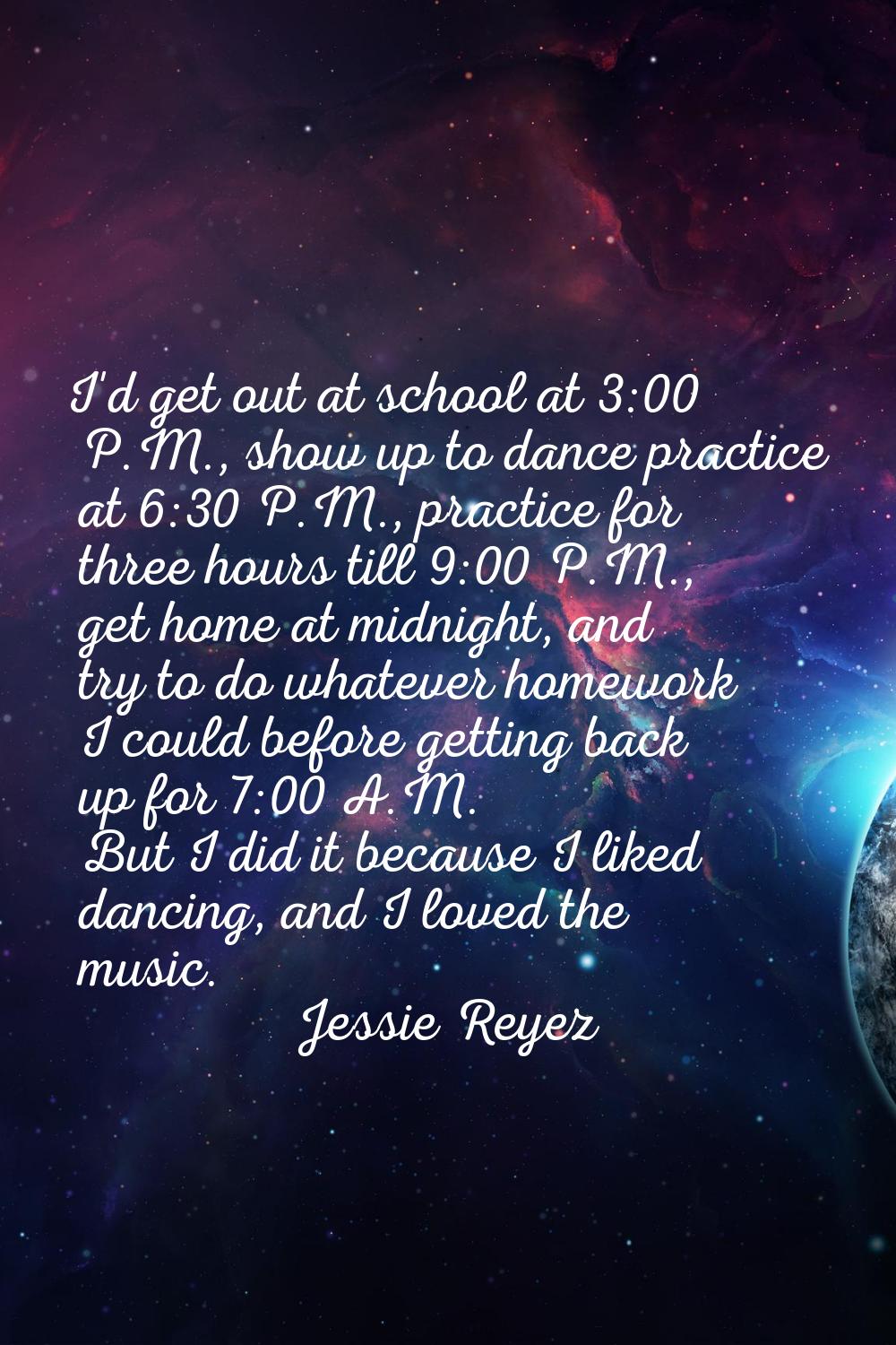 I'd get out at school at 3:00 P.M., show up to dance practice at 6:30 P.M., practice for three hour
