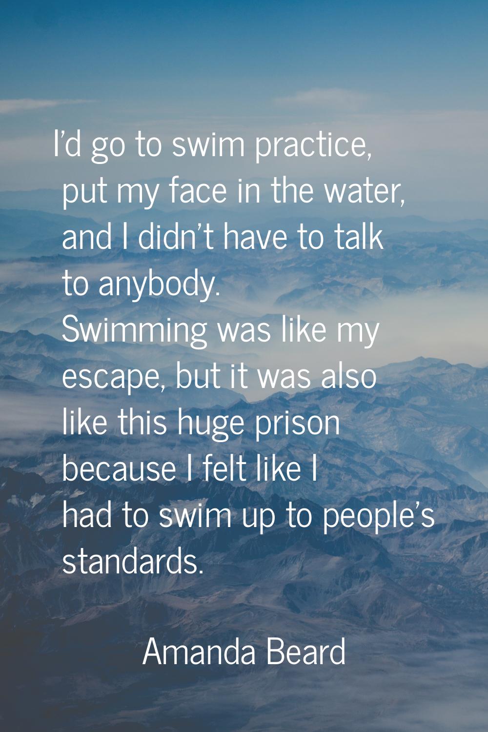 I'd go to swim practice, put my face in the water, and I didn't have to talk to anybody. Swimming w