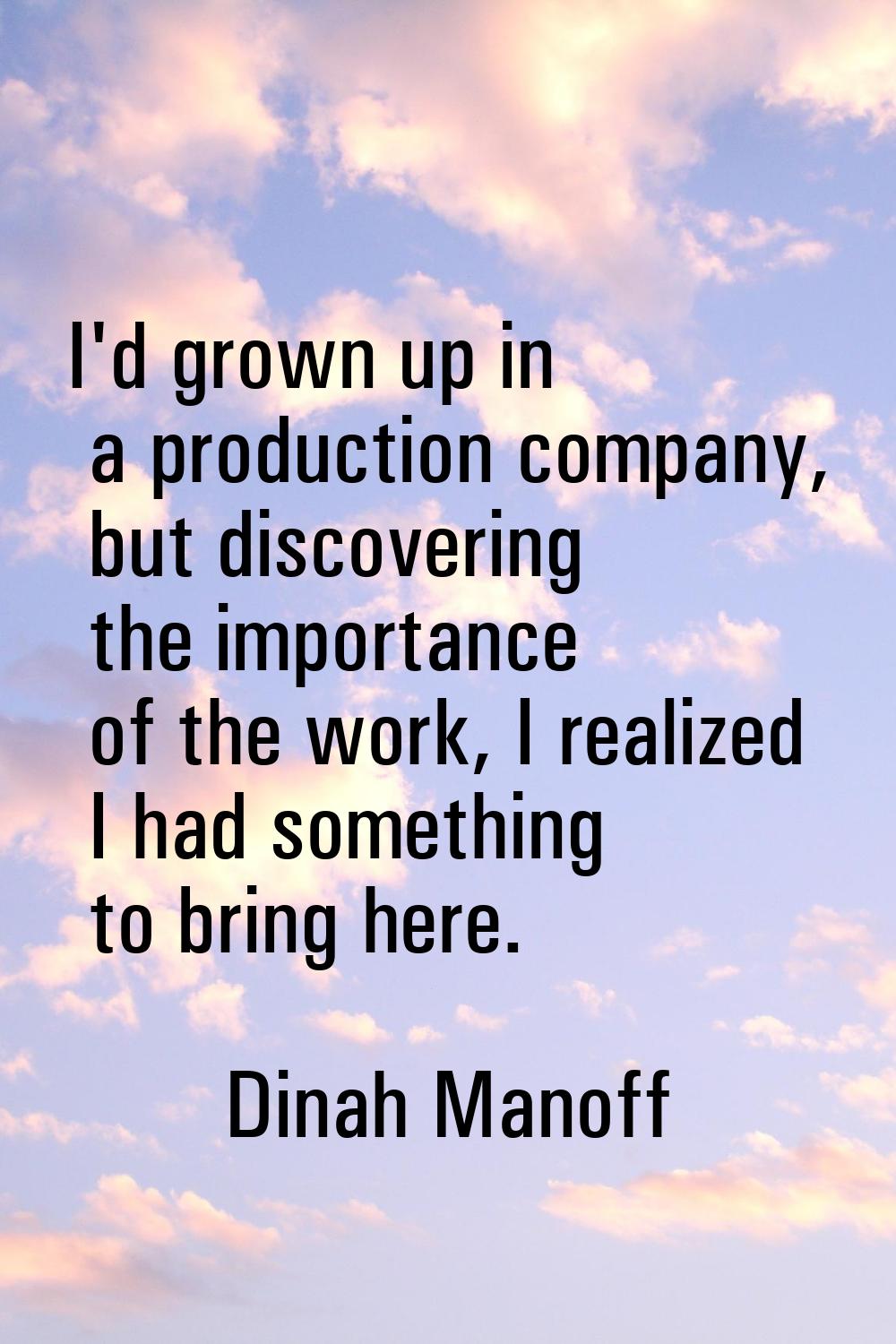 I'd grown up in a production company, but discovering the importance of the work, I realized I had 