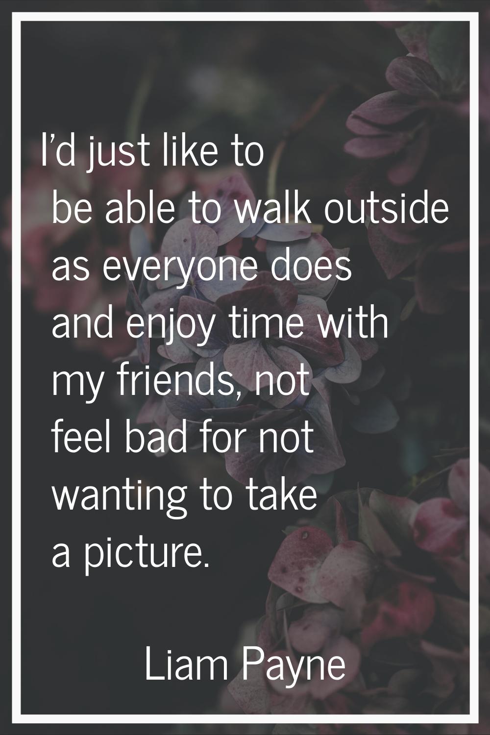 I'd just like to be able to walk outside as everyone does and enjoy time with my friends, not feel 