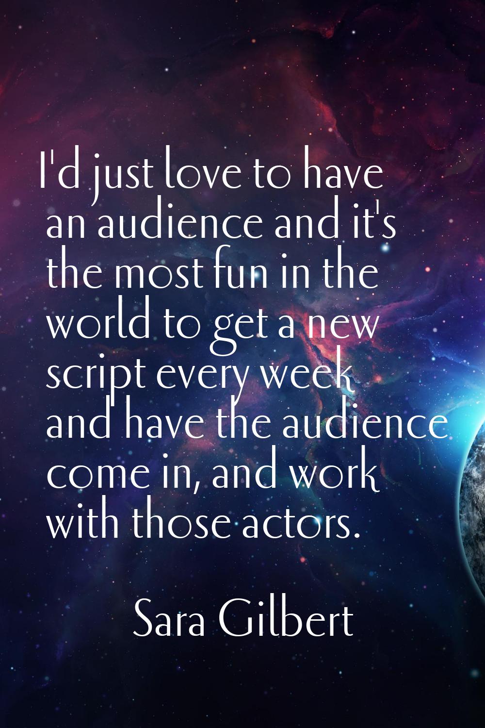 I'd just love to have an audience and it's the most fun in the world to get a new script every week