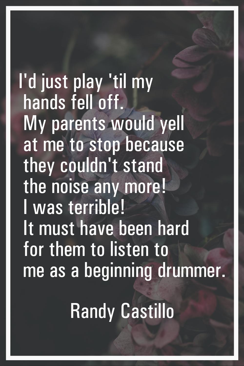 I'd just play 'til my hands fell off. My parents would yell at me to stop because they couldn't sta
