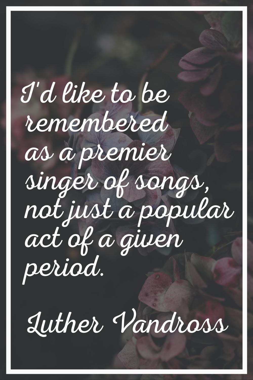 I'd like to be remembered as a premier singer of songs, not just a popular act of a given period.