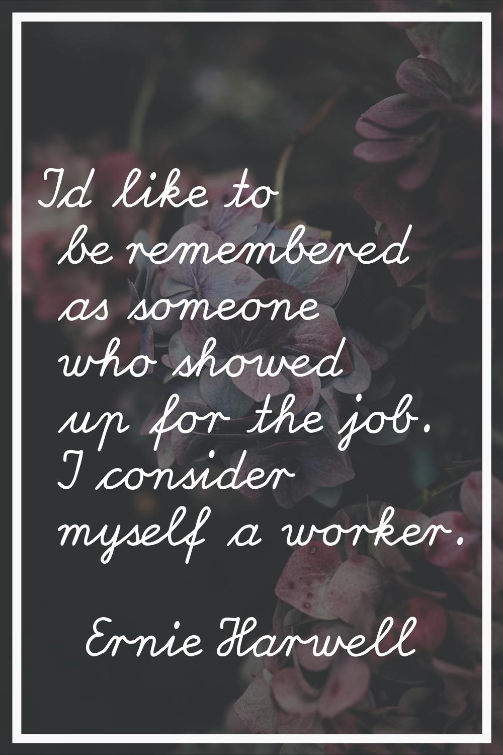I'd like to be remembered as someone who showed up for the job. I consider myself a worker.