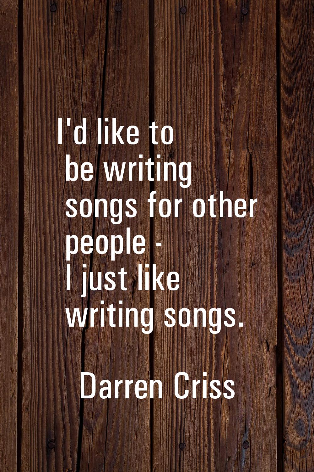I'd like to be writing songs for other people - I just like writing songs.