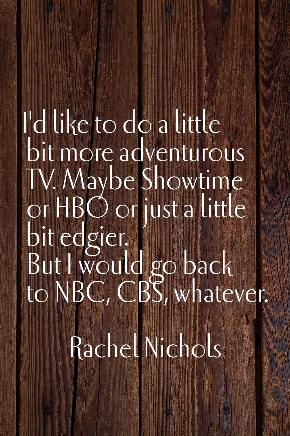 I'd like to do a little bit more adventurous TV. Maybe Showtime or HBO or just a little bit edgier.