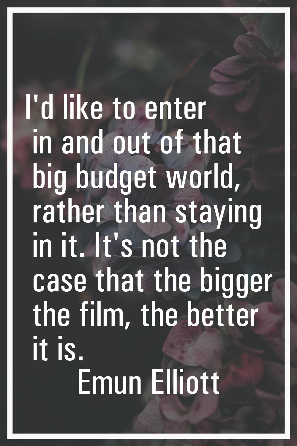 I'd like to enter in and out of that big budget world, rather than staying in it. It's not the case
