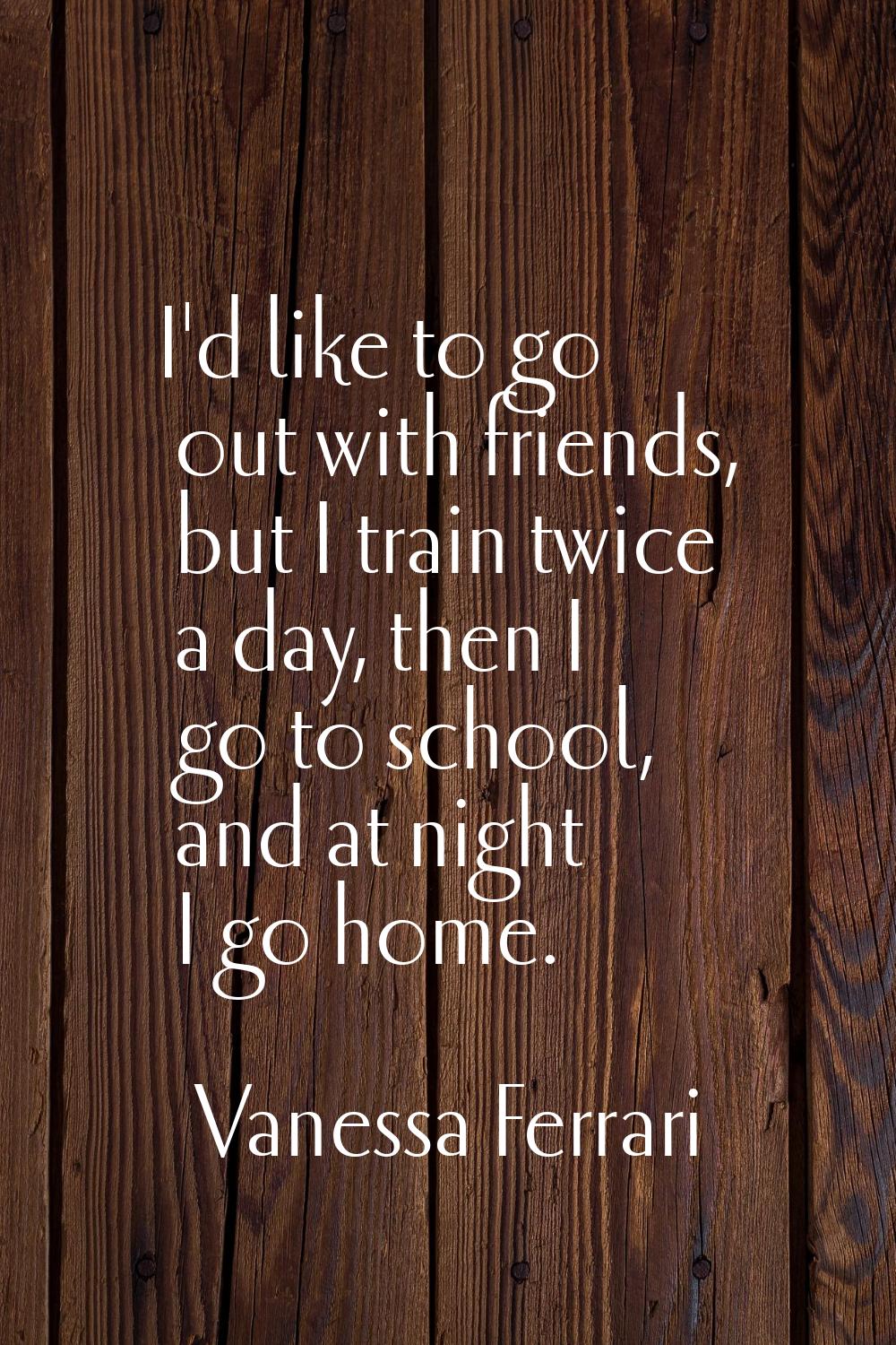 I'd like to go out with friends, but I train twice a day, then I go to school, and at night I go ho