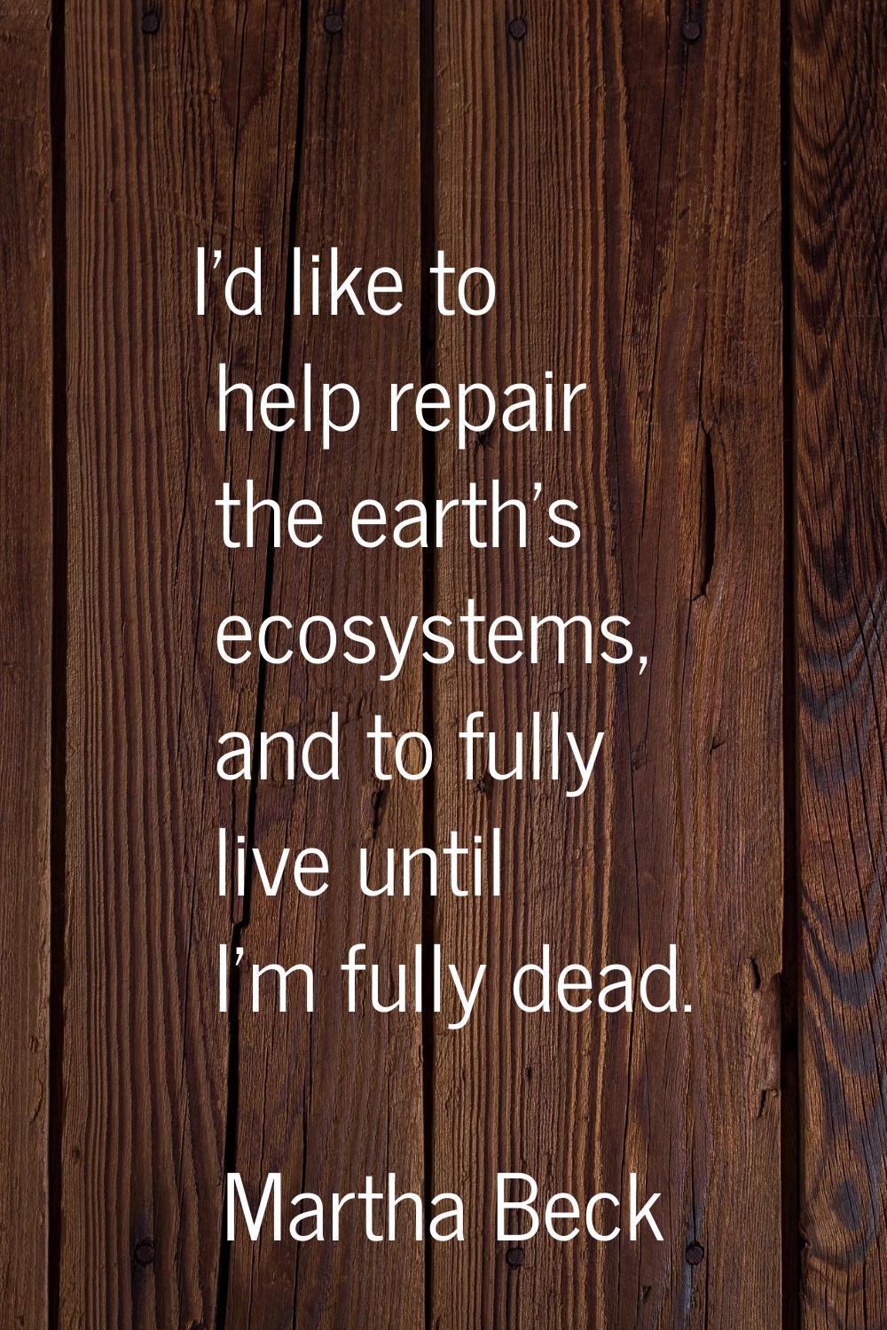 I'd like to help repair the earth's ecosystems, and to fully live until I'm fully dead.