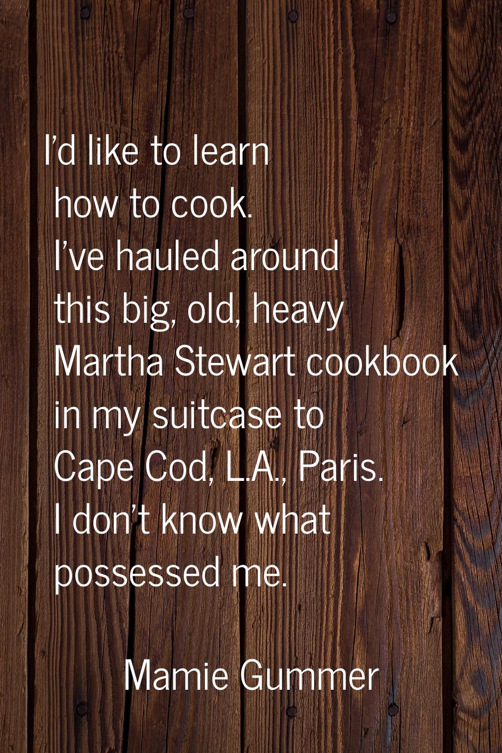 I'd like to learn how to cook. I've hauled around this big, old, heavy Martha Stewart cookbook in m