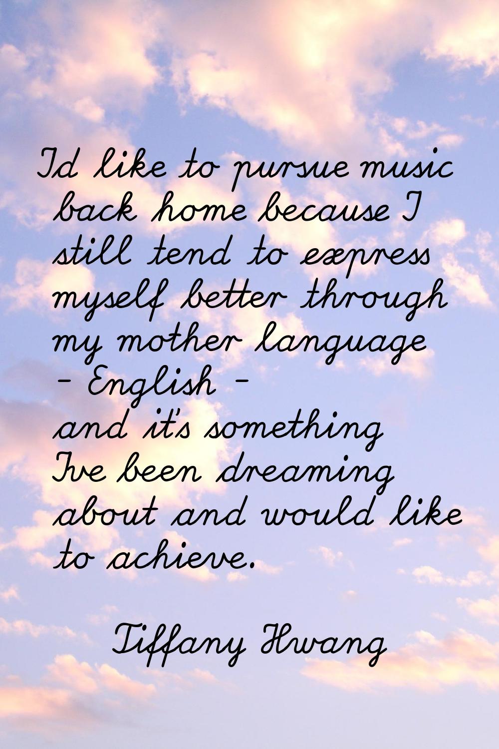 I'd like to pursue music back home because I still tend to express myself better through my mother 
