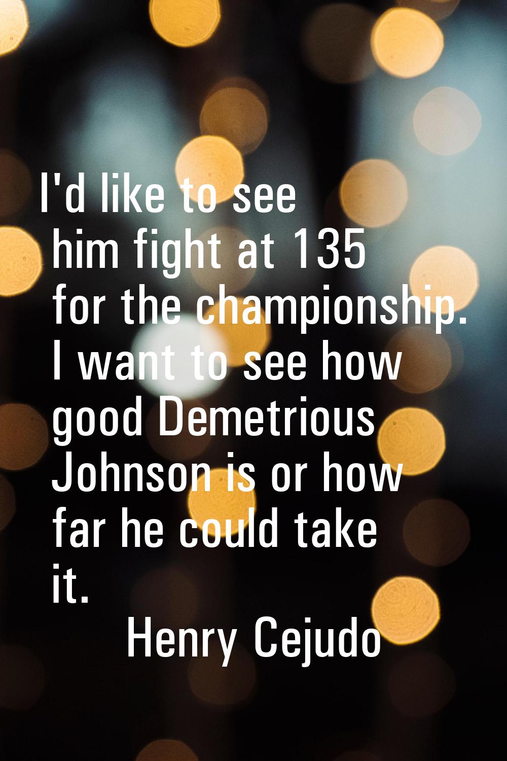 I'd like to see him fight at 135 for the championship. I want to see how good Demetrious Johnson is