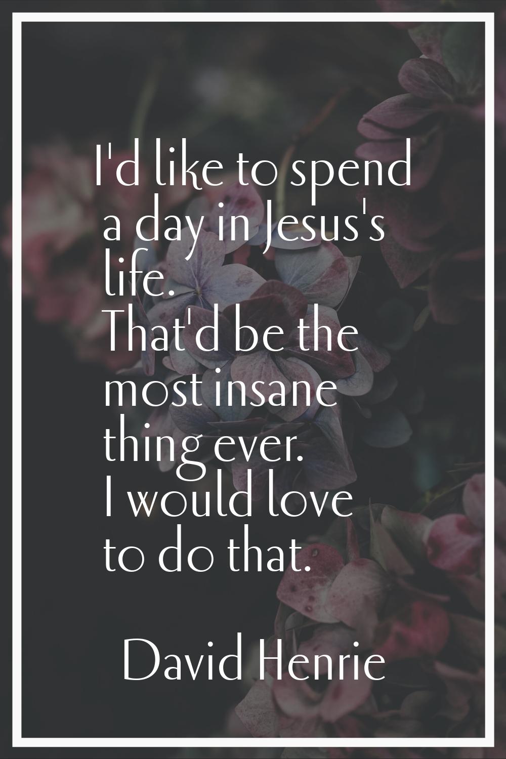 I'd like to spend a day in Jesus's life. That'd be the most insane thing ever. I would love to do t