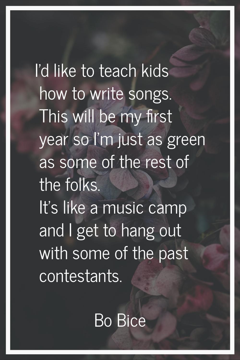 I'd like to teach kids how to write songs. This will be my first year so I'm just as green as some 