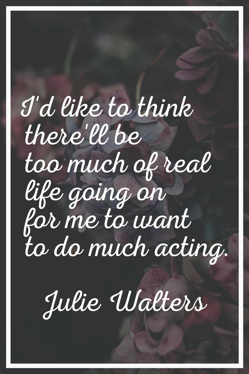 I'd like to think there'll be too much of real life going on for me to want to do much acting.