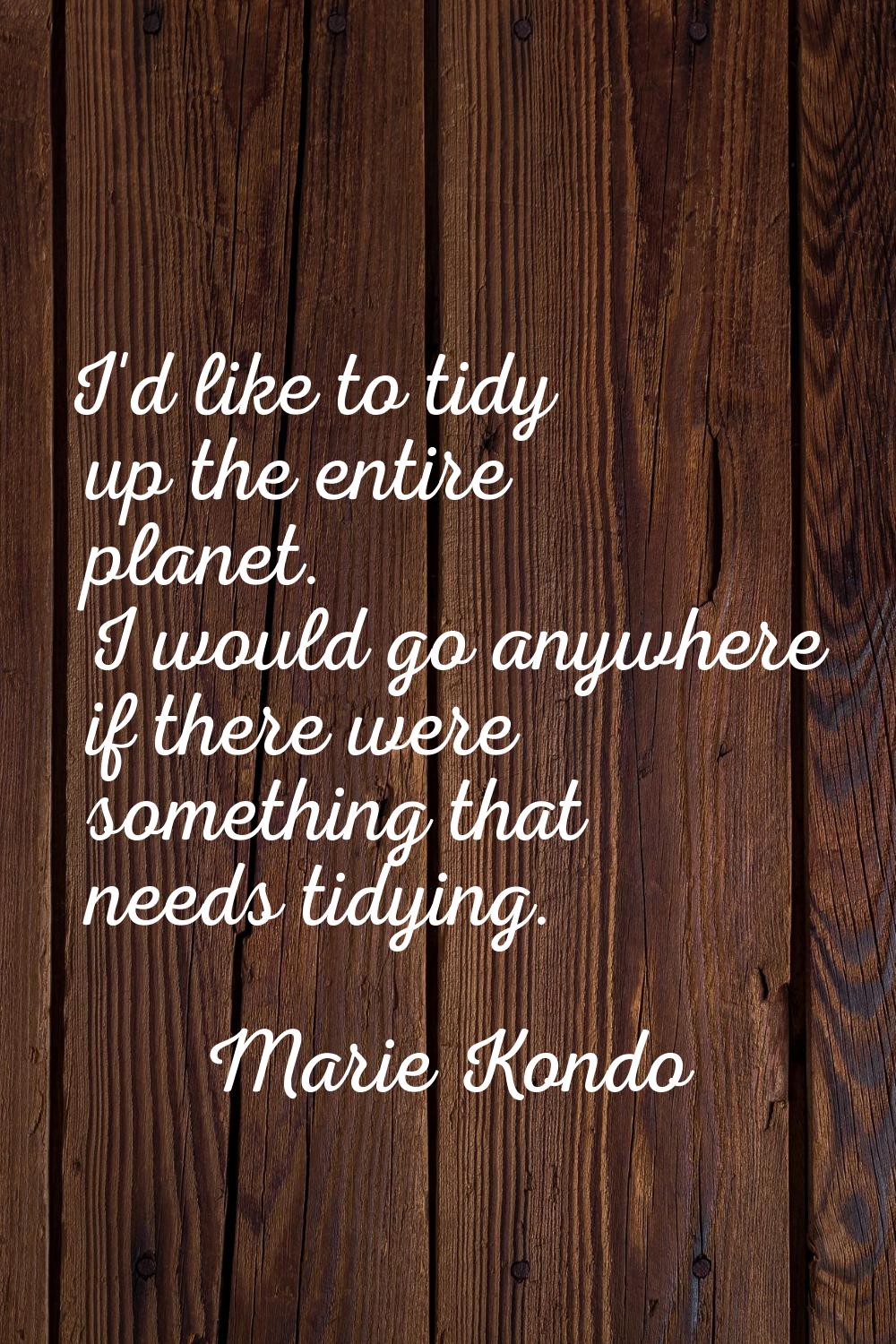 I'd like to tidy up the entire planet. I would go anywhere if there were something that needs tidyi