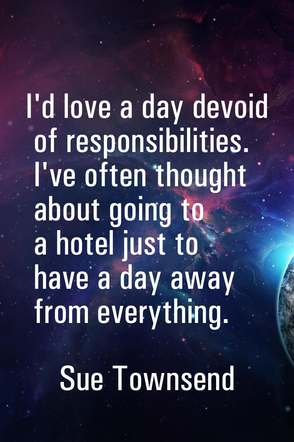 I'd love a day devoid of responsibilities. I've often thought about going to a hotel just to have a