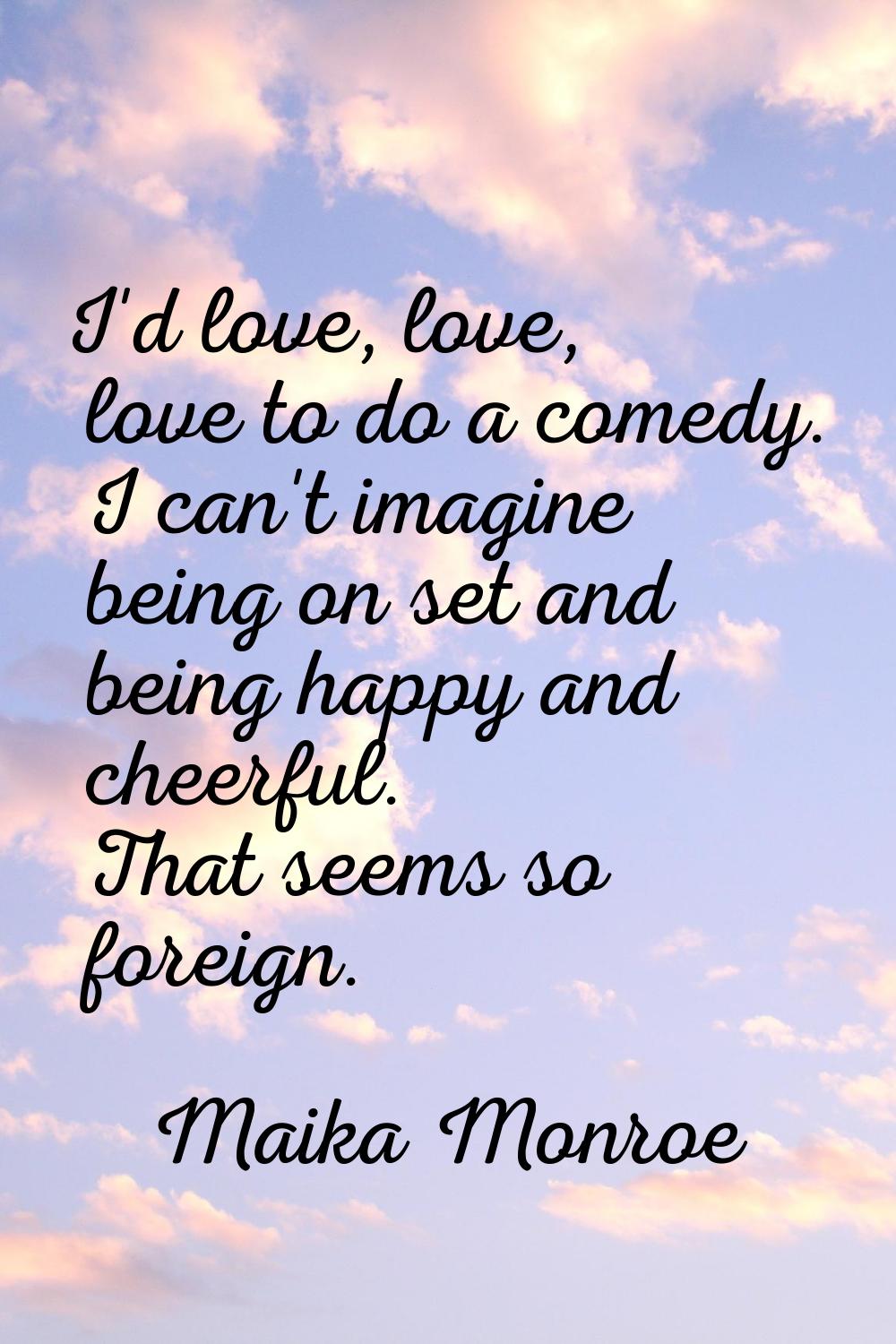 I'd love, love, love to do a comedy. I can't imagine being on set and being happy and cheerful. Tha