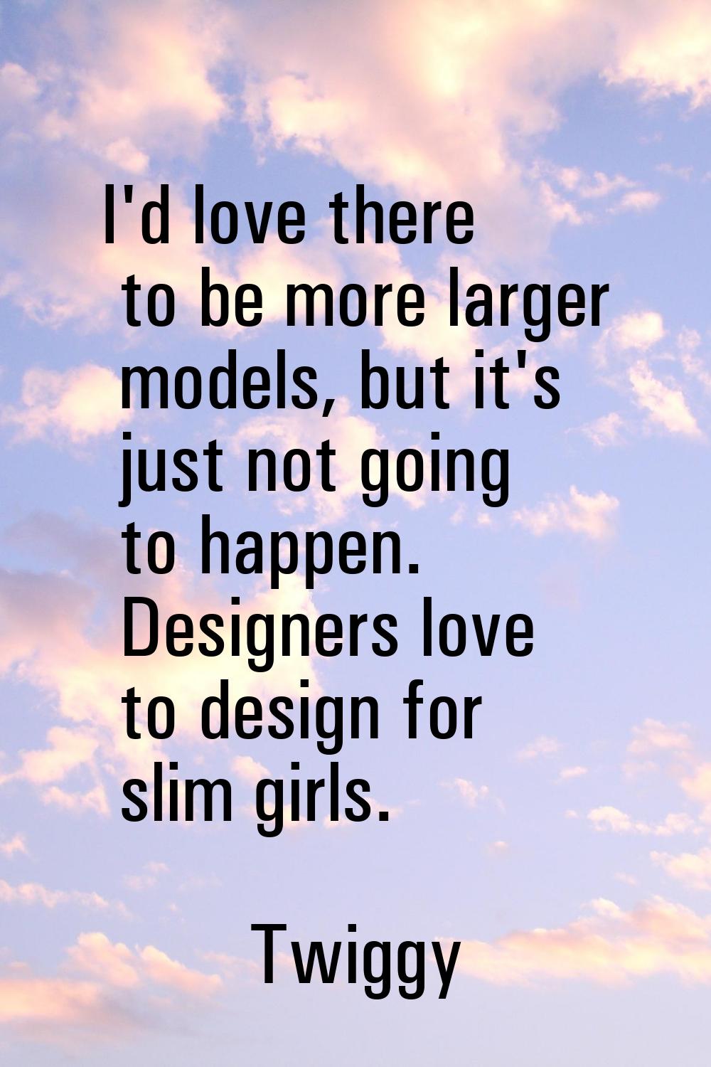 I'd love there to be more larger models, but it's just not going to happen. Designers love to desig
