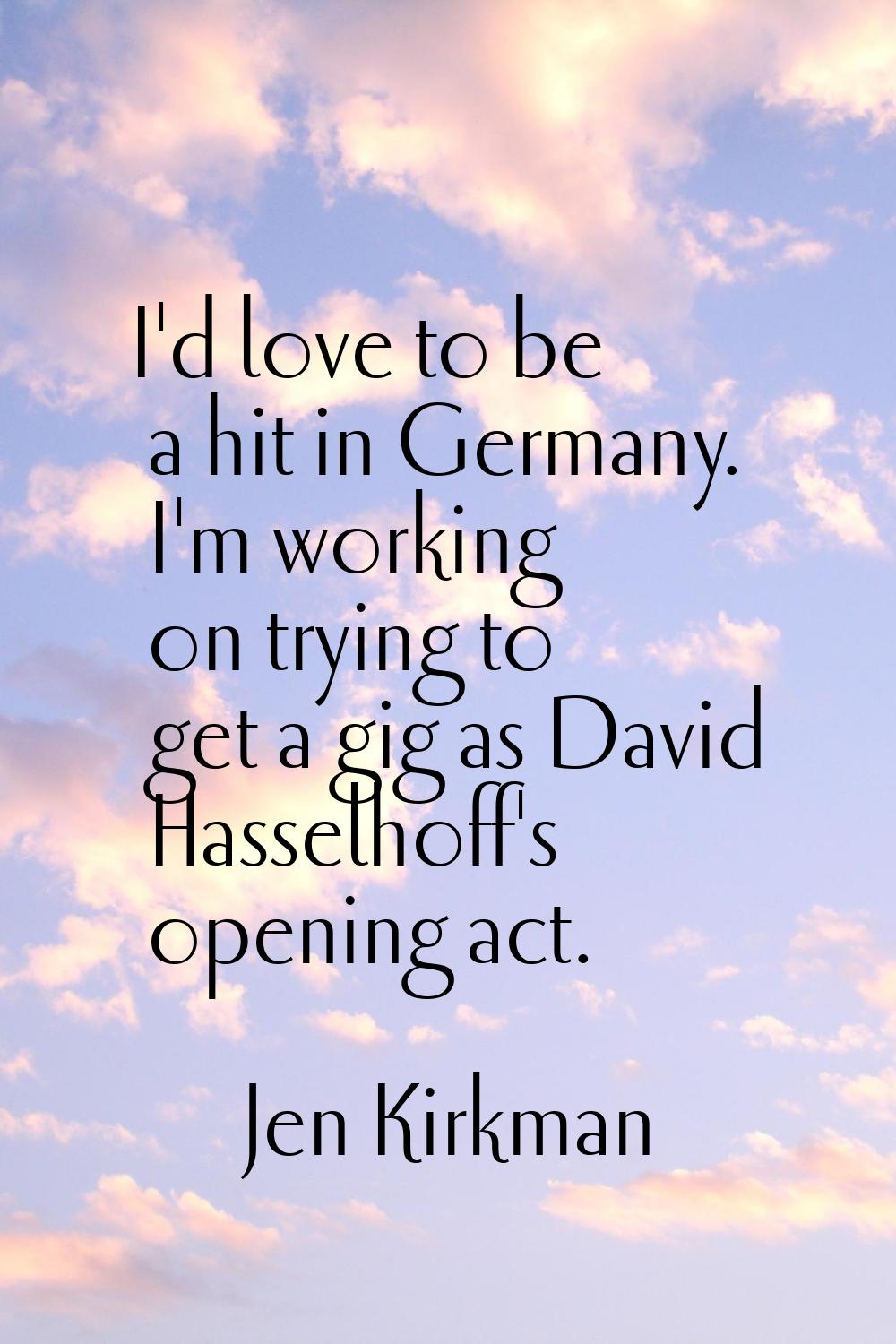 I'd love to be a hit in Germany. I'm working on trying to get a gig as David Hasselhoff's opening a
