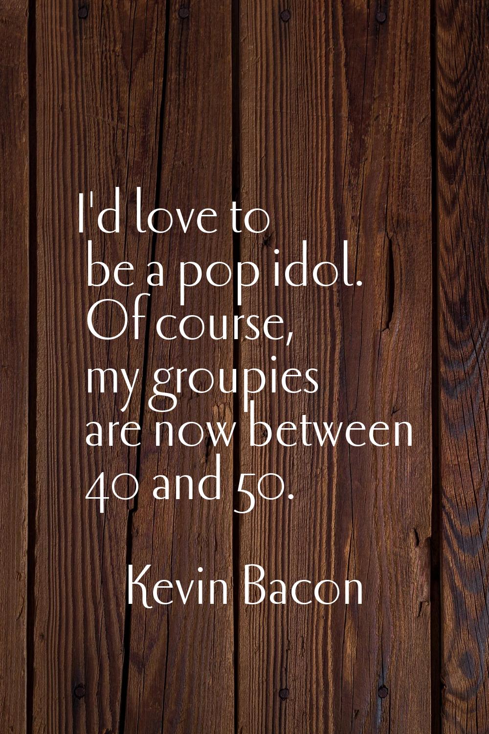 I'd love to be a pop idol. Of course, my groupies are now between 40 and 50.