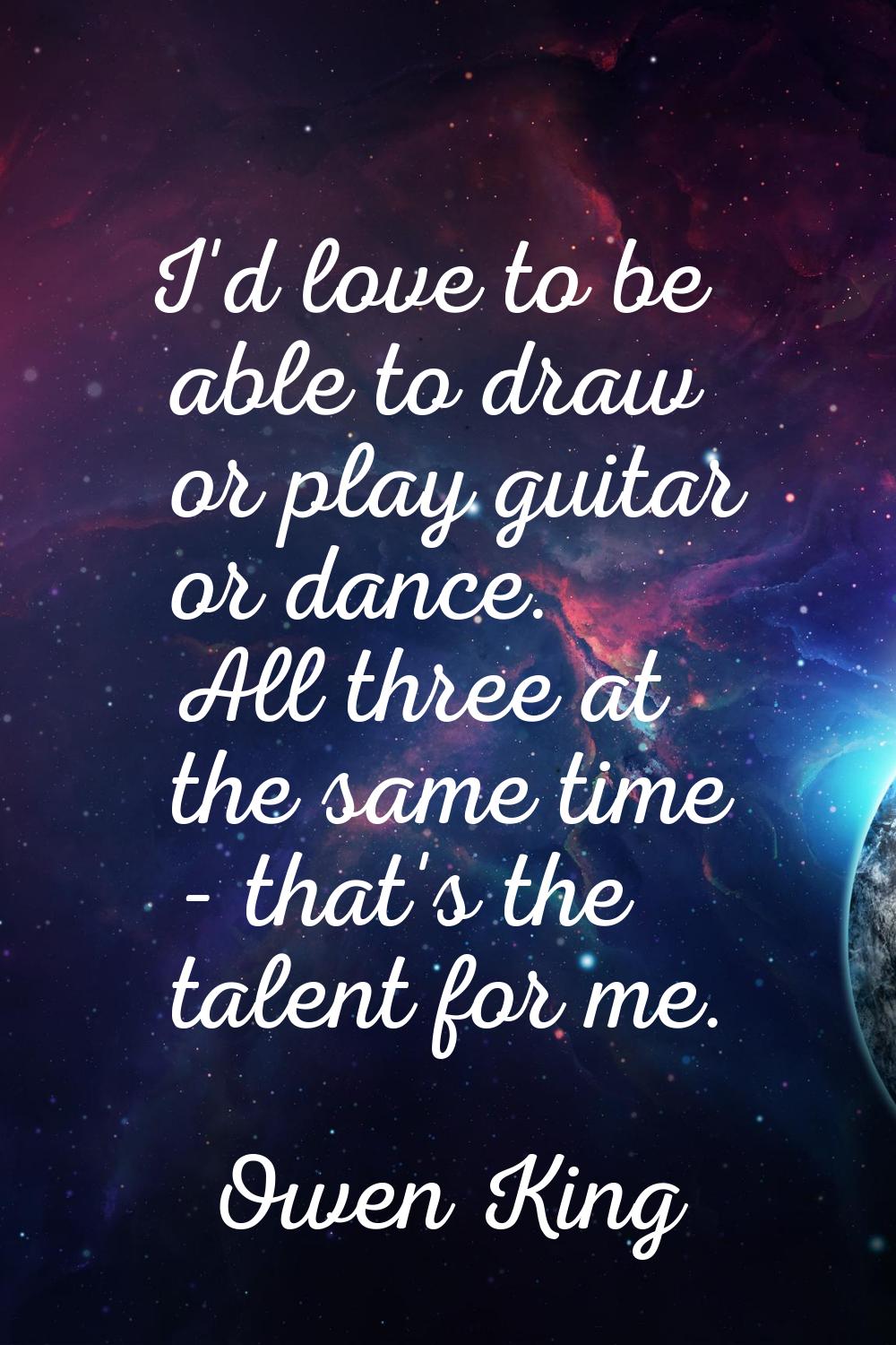 I'd love to be able to draw or play guitar or dance. All three at the same time - that's the talent