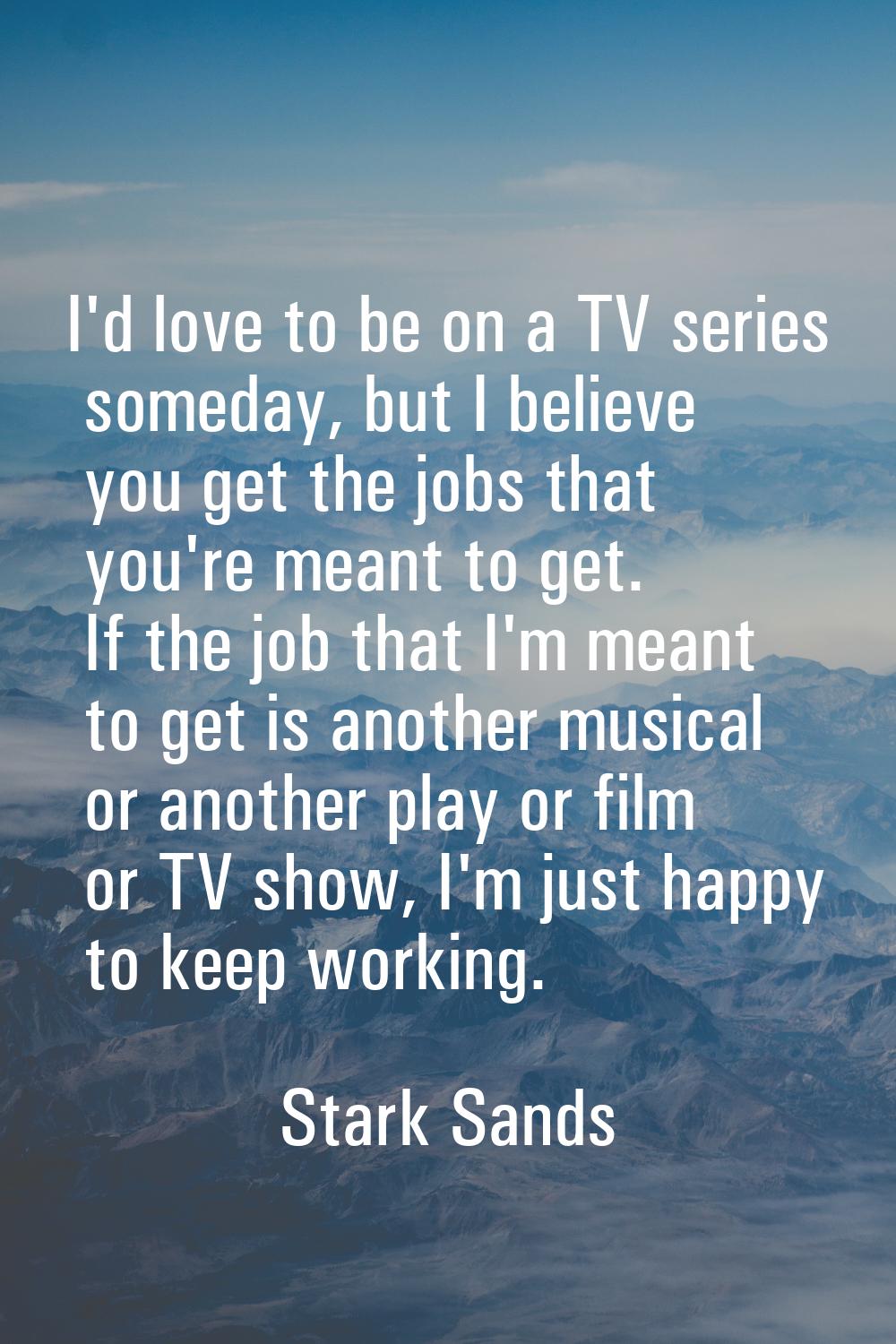 I'd love to be on a TV series someday, but I believe you get the jobs that you're meant to get. If 