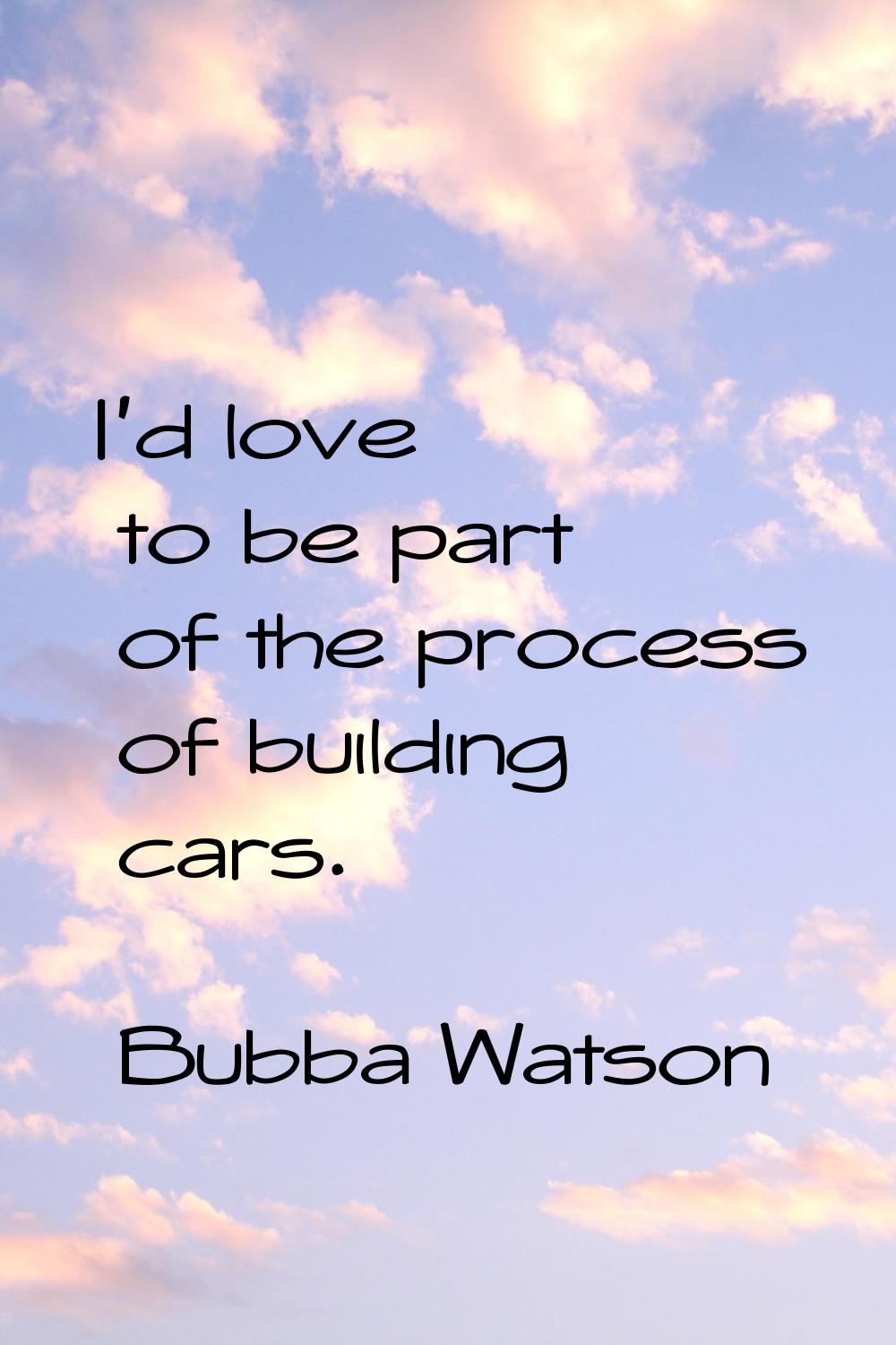 I'd love to be part of the process of building cars.