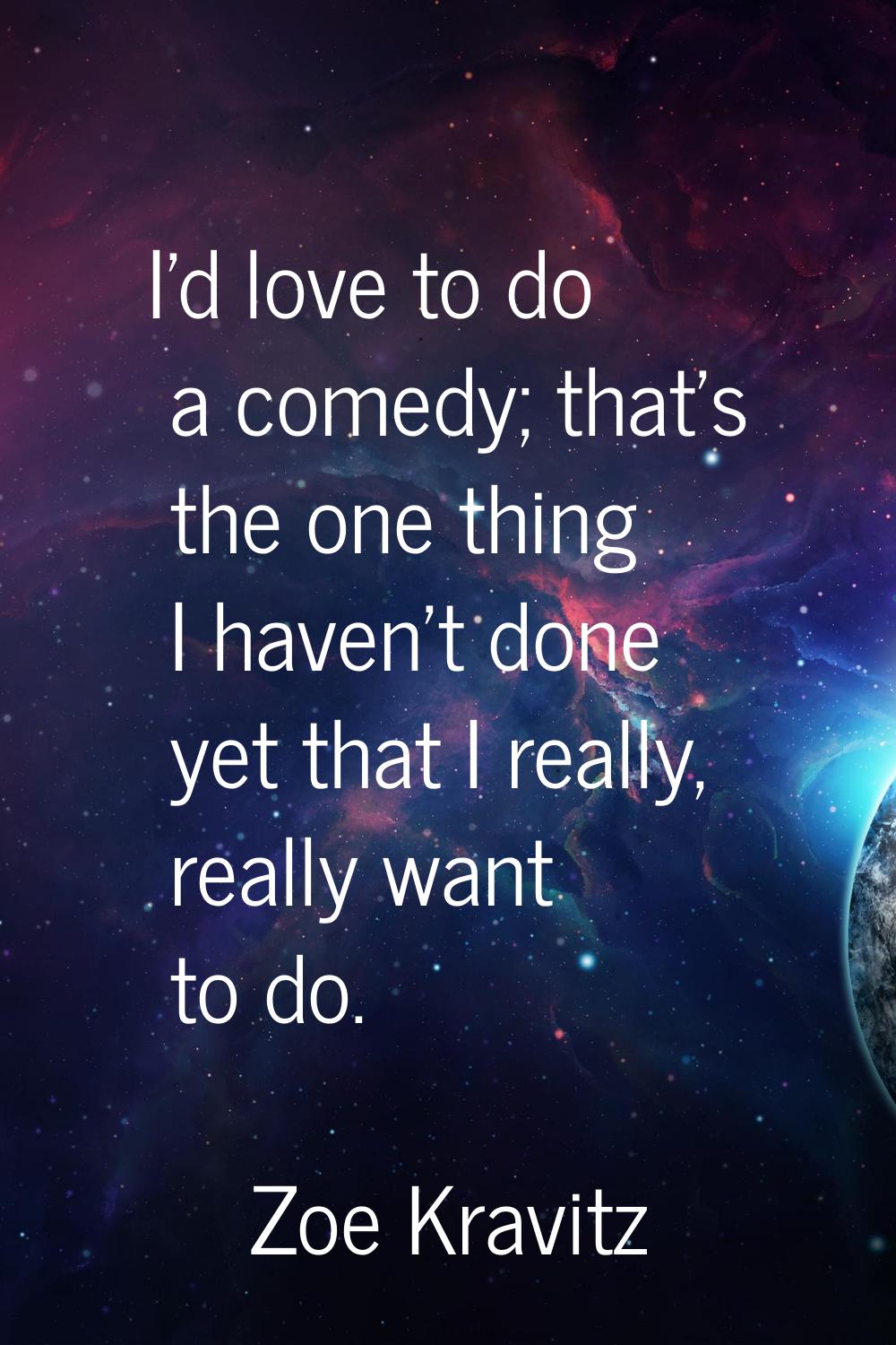 I'd love to do a comedy; that's the one thing I haven't done yet that I really, really want to do.