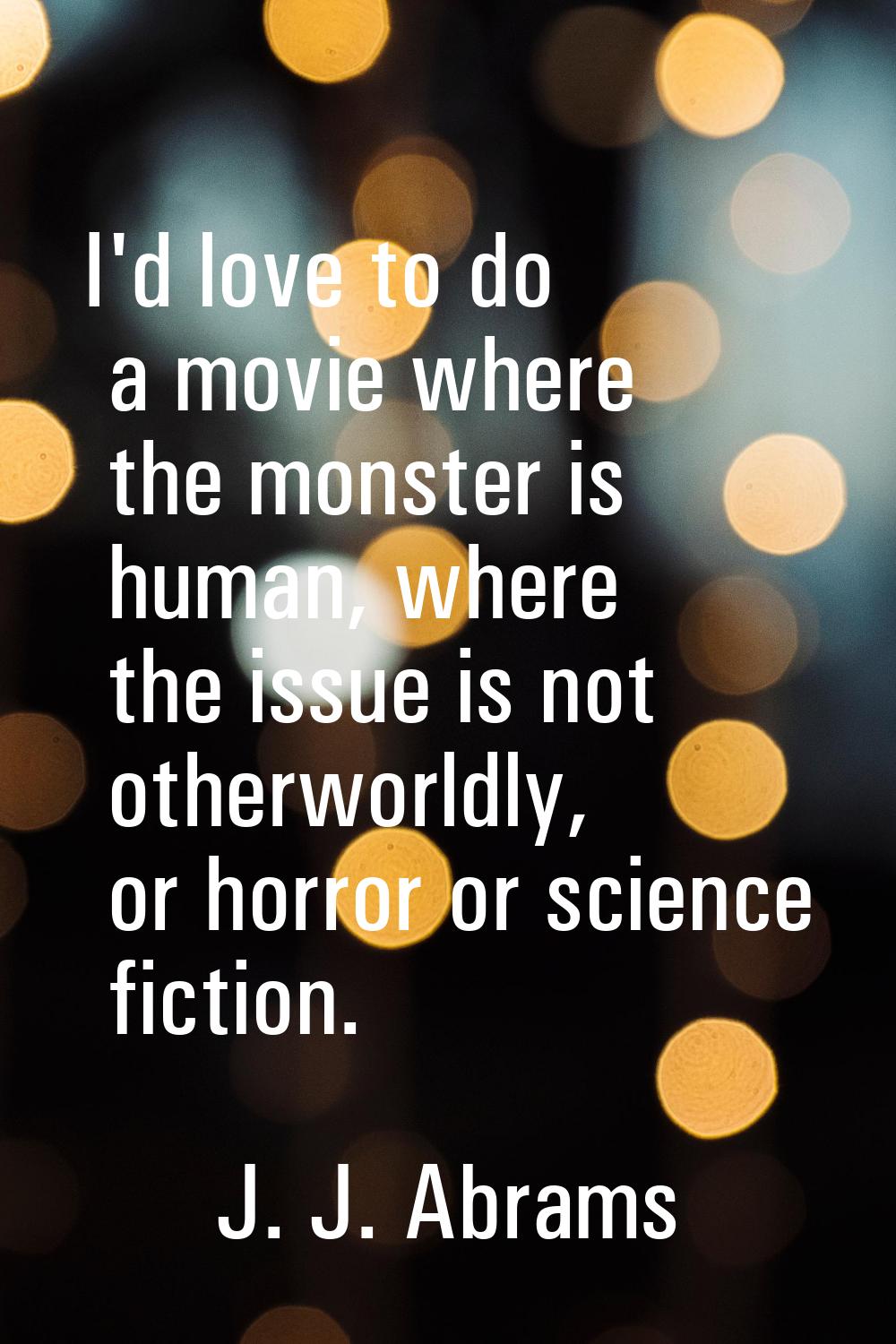 I'd love to do a movie where the monster is human, where the issue is not otherworldly, or horror o