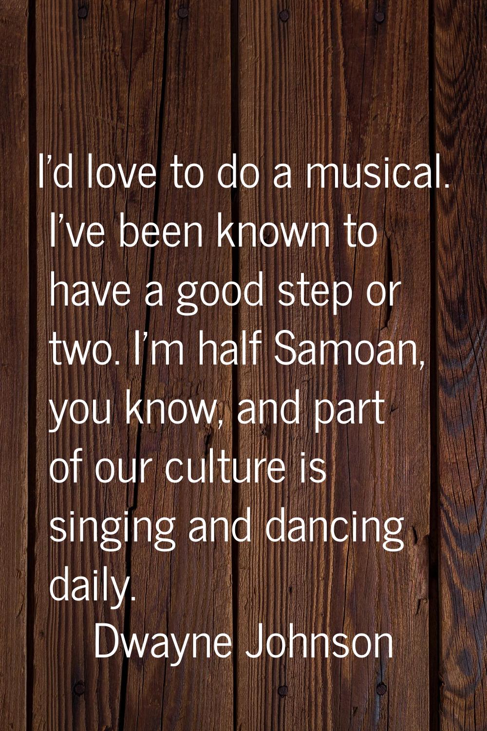 I'd love to do a musical. I've been known to have a good step or two. I'm half Samoan, you know, an