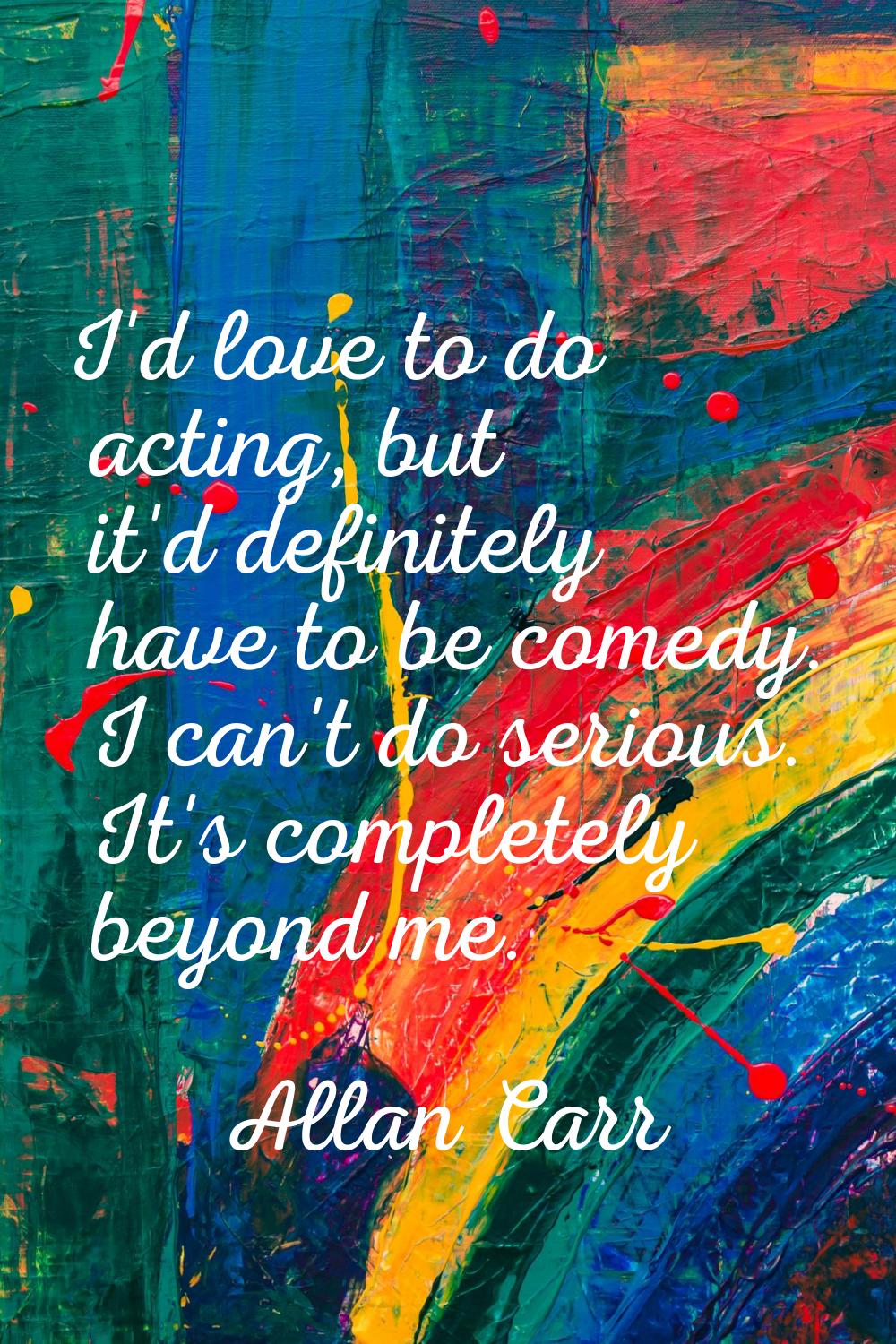 I'd love to do acting, but it'd definitely have to be comedy. I can't do serious. It's completely b