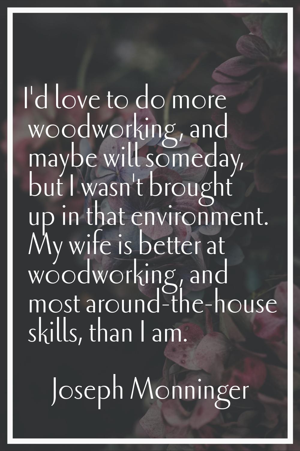 I'd love to do more woodworking, and maybe will someday, but I wasn't brought up in that environmen
