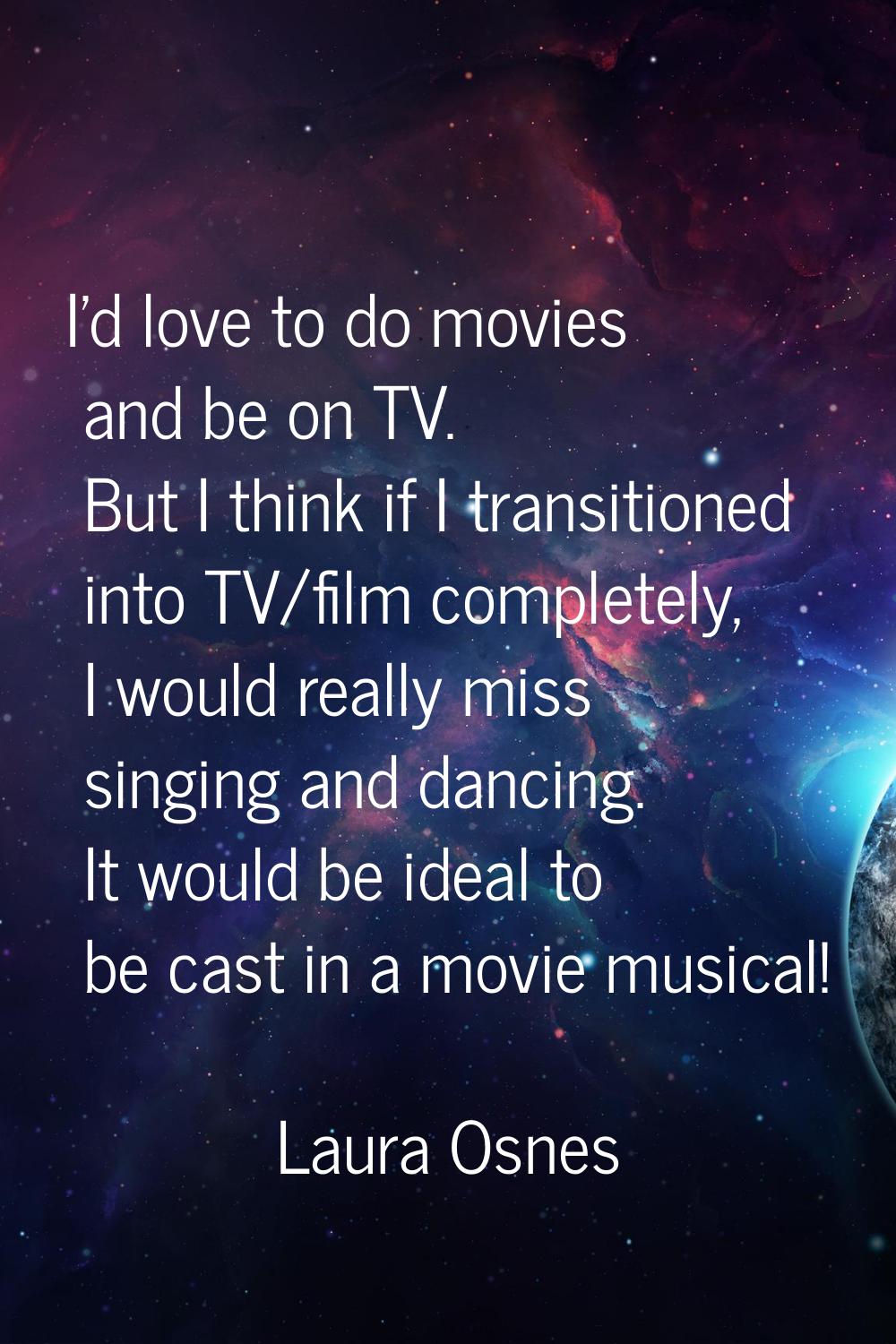 I'd love to do movies and be on TV. But I think if I transitioned into TV/film completely, I would 