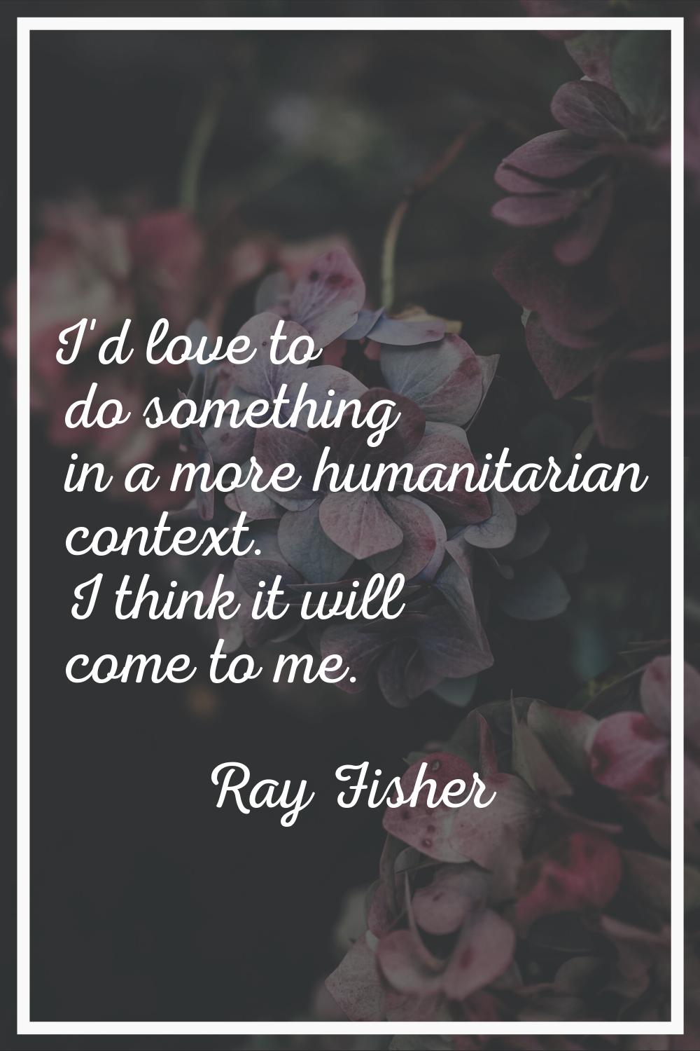I'd love to do something in a more humanitarian context. I think it will come to me.