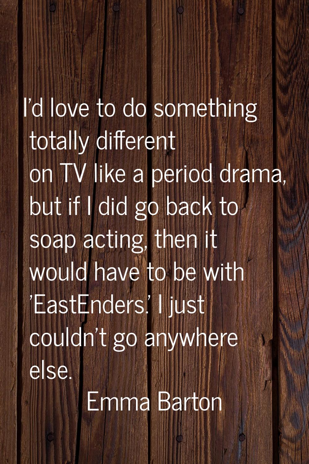 I'd love to do something totally different on TV like a period drama, but if I did go back to soap 