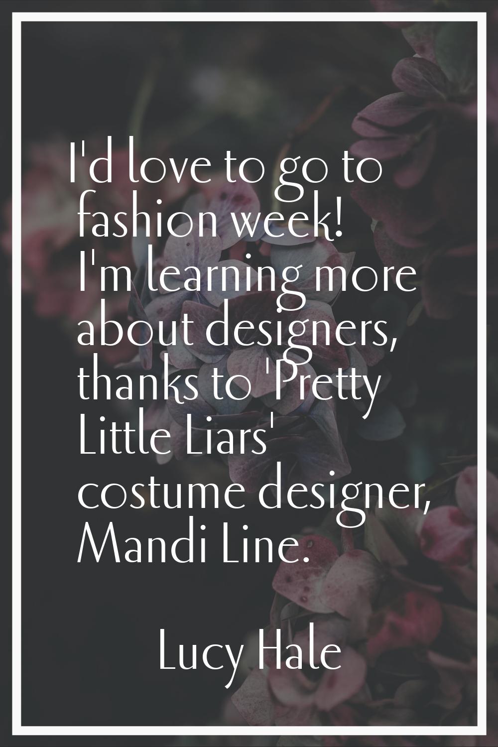 I'd love to go to fashion week! I'm learning more about designers, thanks to 'Pretty Little Liars' 