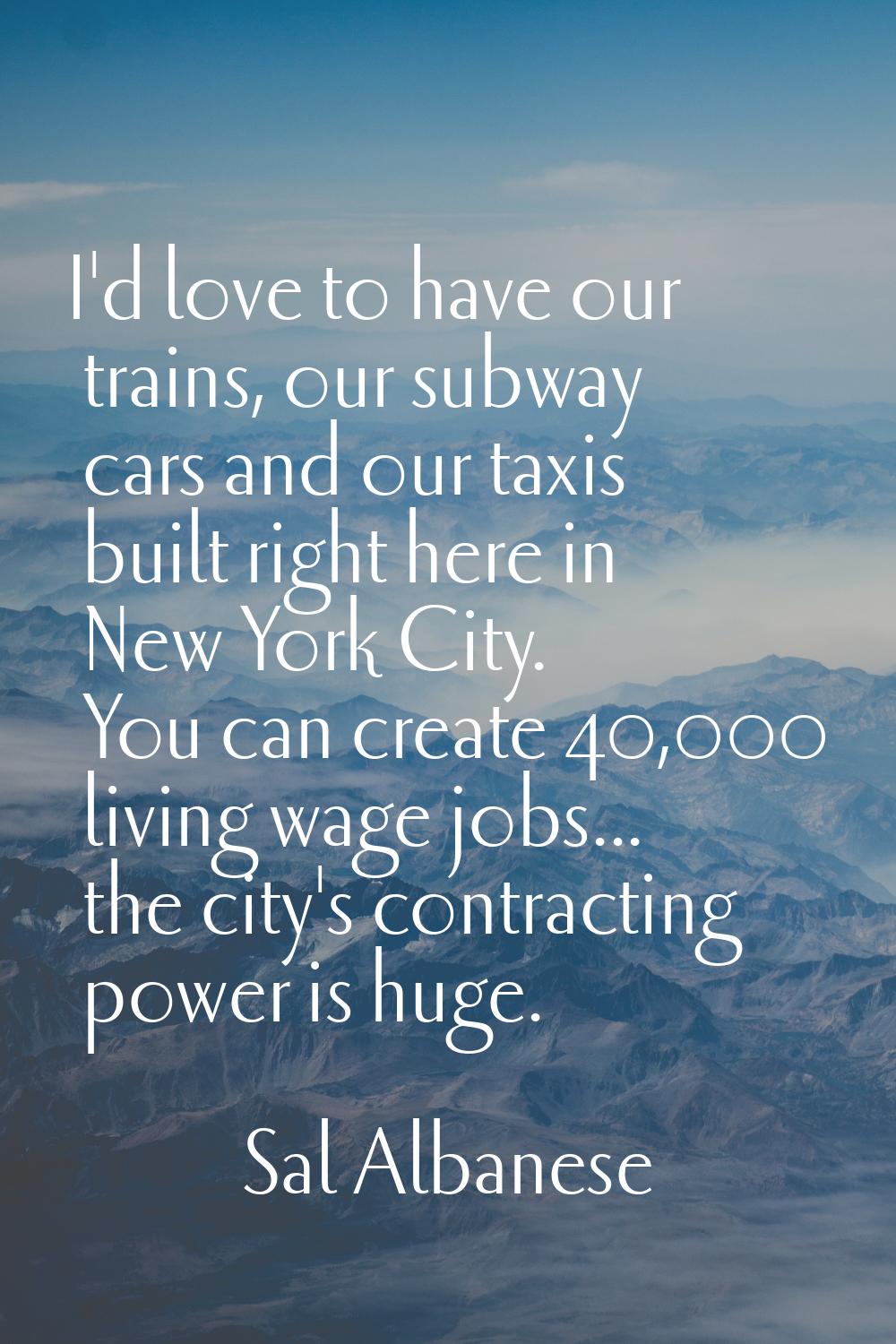 I'd love to have our trains, our subway cars and our taxis built right here in New York City. You c