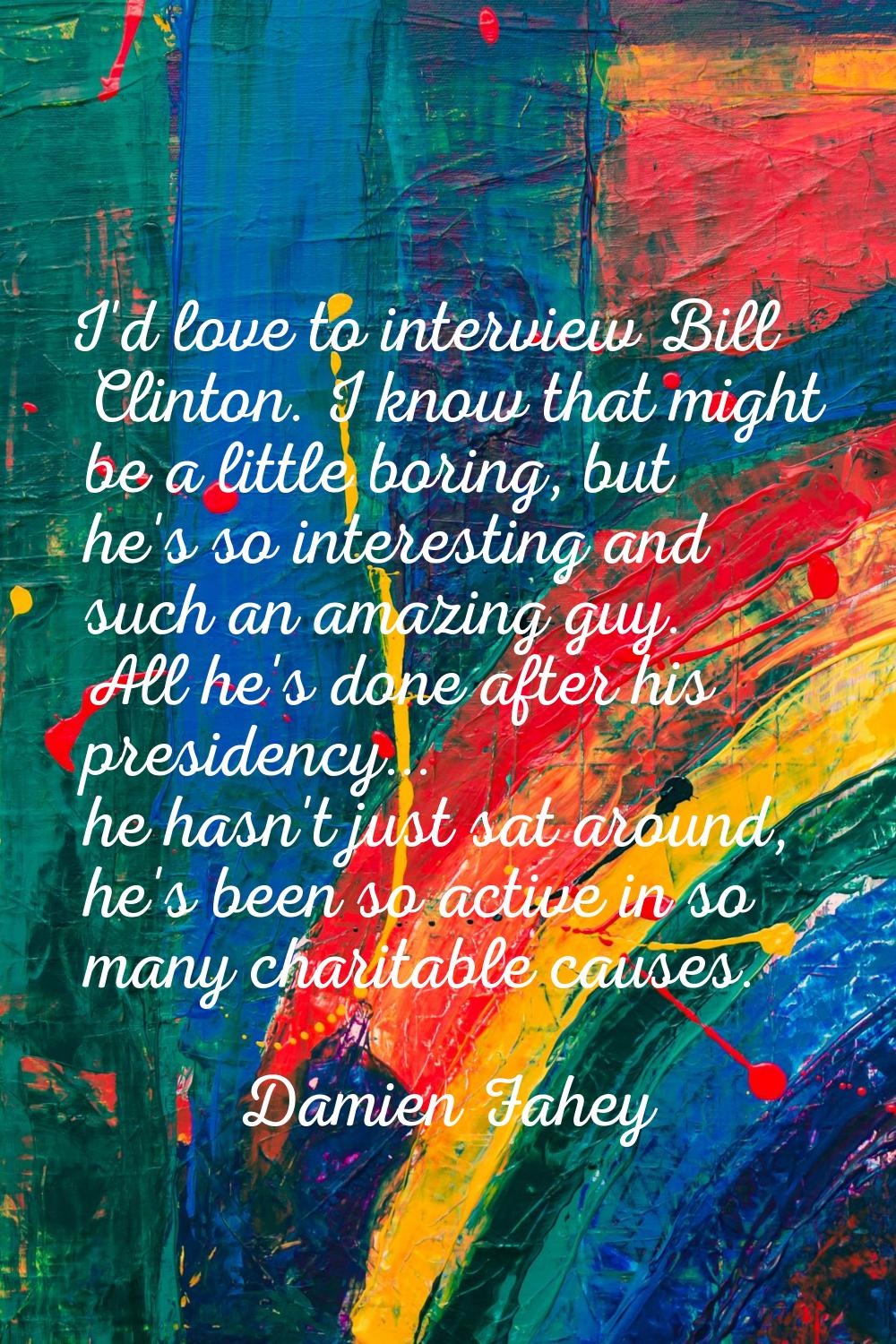I'd love to interview Bill Clinton. I know that might be a little boring, but he's so interesting a