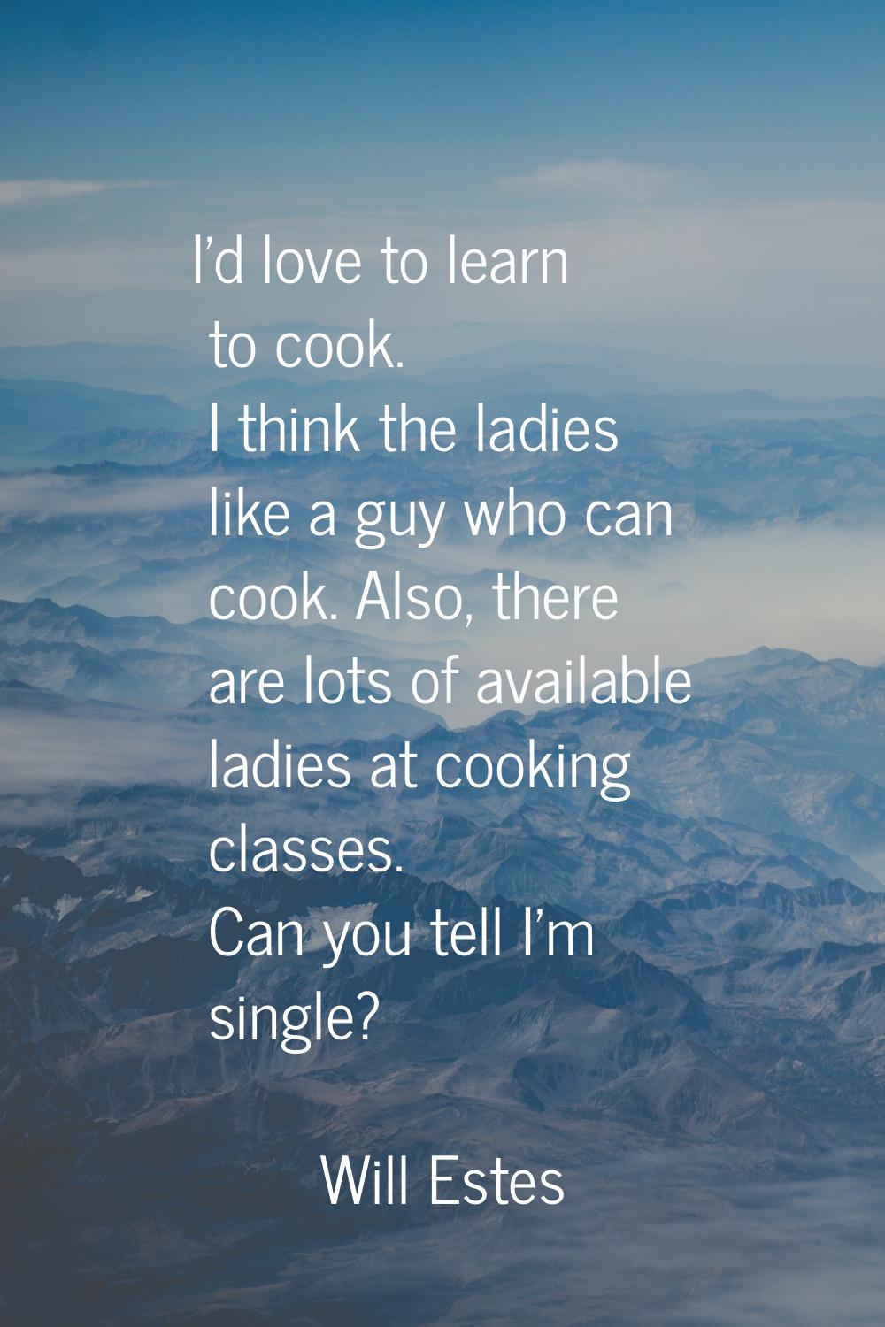 I'd love to learn to cook. I think the ladies like a guy who can cook. Also, there are lots of avai