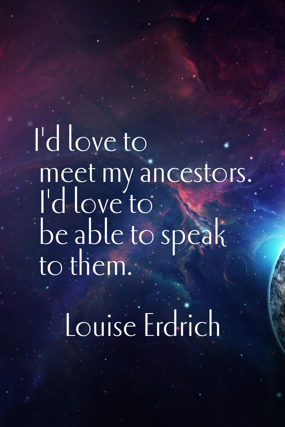 I'd love to meet my ancestors. I'd love to be able to speak to them.
