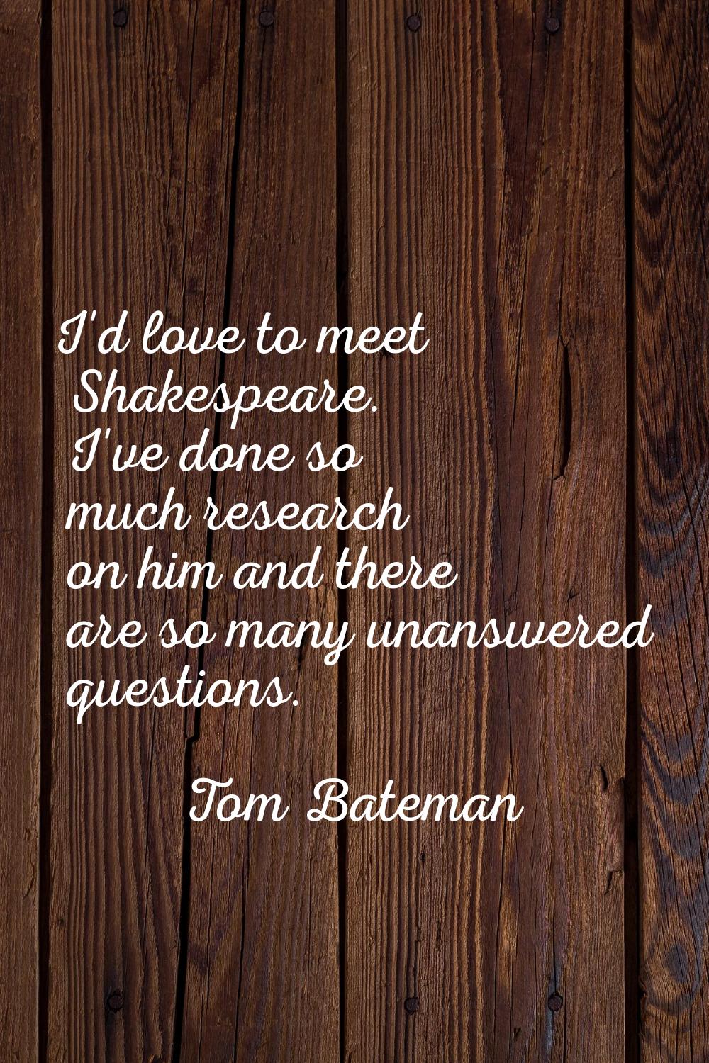 I'd love to meet Shakespeare. I've done so much research on him and there are so many unanswered qu