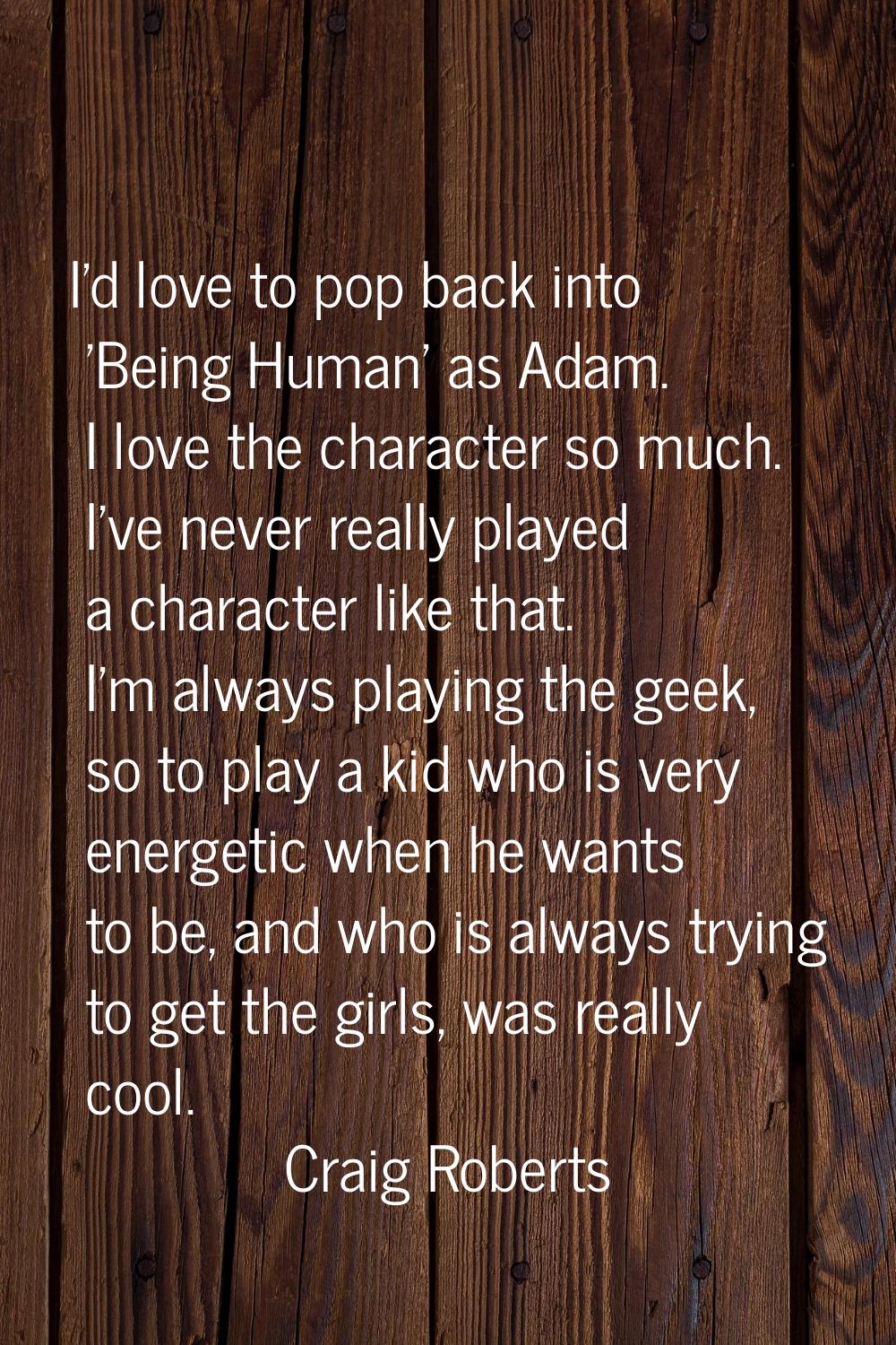 I'd love to pop back into 'Being Human' as Adam. I love the character so much. I've never really pl