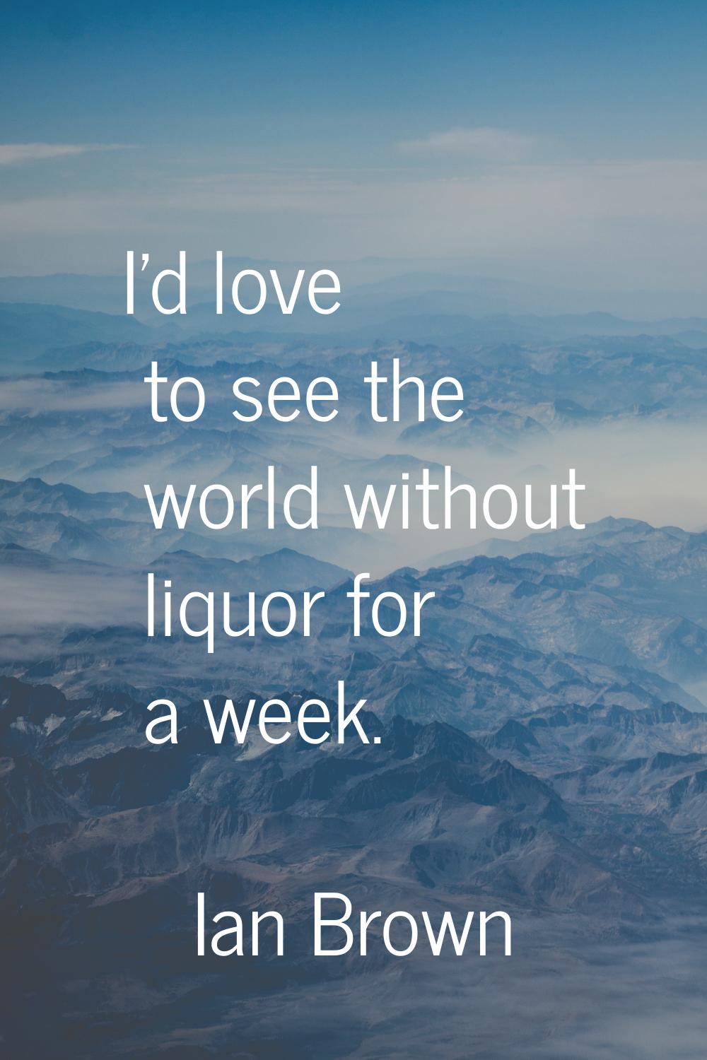 I'd love to see the world without liquor for a week.