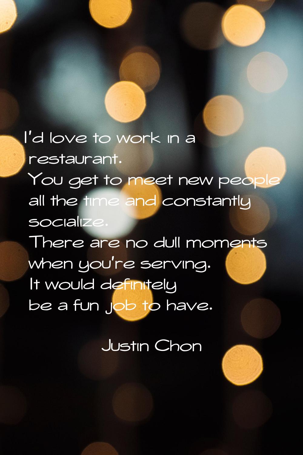 I'd love to work in a restaurant. You get to meet new people all the time and constantly socialize.
